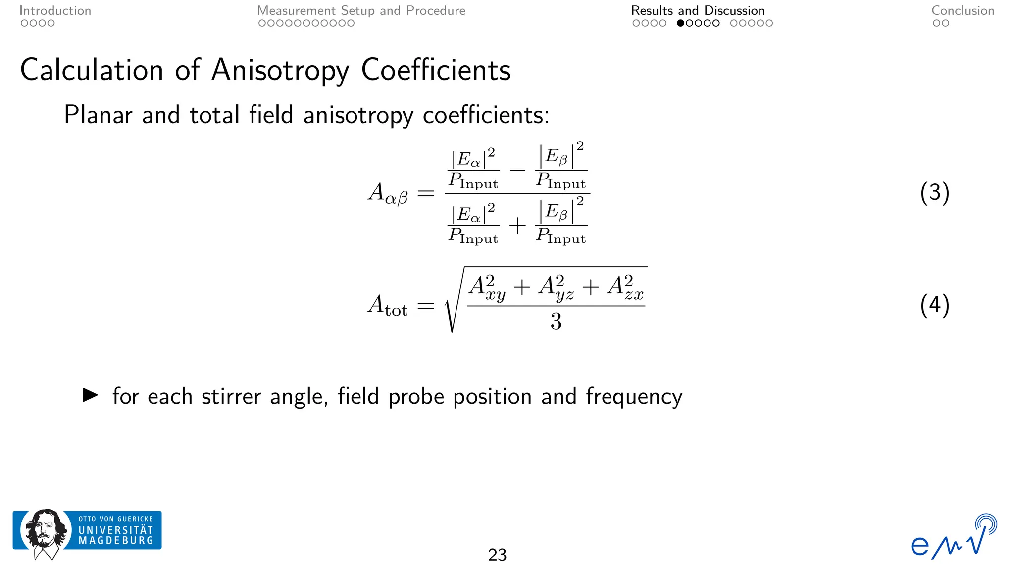 Introduction Measurement Setup and Procedure Results and Discussion Conclusion
Calculation of Anisotropy Coefficients
Planar and total field anisotropy coefficients:
Aαβ =
|Eα|2
PInput
−
|Eβ|
2
PInput
|Eα|2
PInput
+
|Eβ|
2
PInput
(3)
Atot =
s
A2
xy + A2
yz + A2
zx
3
(4)
▶ for each stirrer angle, field probe position and frequency
23
 