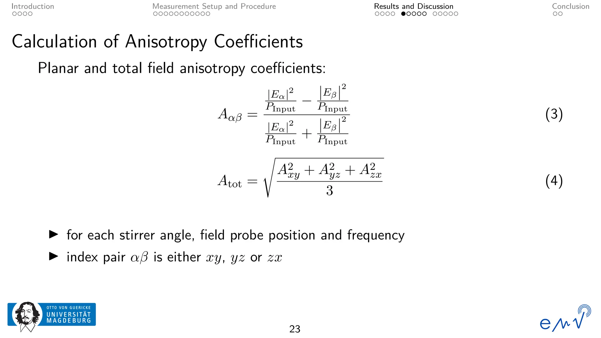 Introduction Measurement Setup and Procedure Results and Discussion Conclusion
Calculation of Anisotropy Coefficients
Planar and total field anisotropy coefficients:
Aαβ =
|Eα|2
PInput
−
|Eβ|
2
PInput
|Eα|2
PInput
+
|Eβ|
2
PInput
(3)
Atot =
s
A2
xy + A2
yz + A2
zx
3
(4)
▶ for each stirrer angle, field probe position and frequency
▶ index pair αβ is either xy, yz or zx
23
 