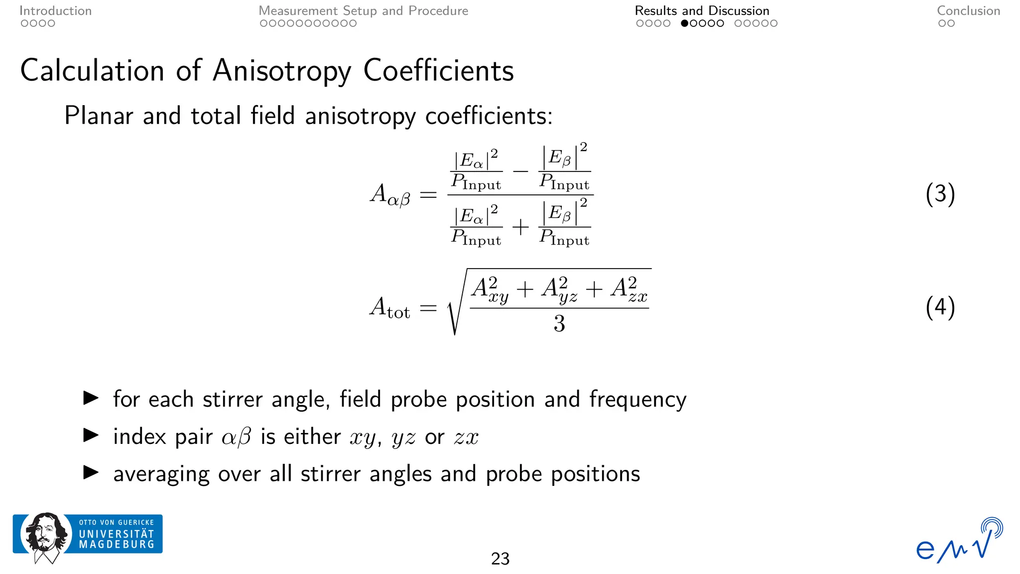 Introduction Measurement Setup and Procedure Results and Discussion Conclusion
Calculation of Anisotropy Coefficients
Planar and total field anisotropy coefficients:
Aαβ =
|Eα|2
PInput
−
|Eβ|
2
PInput
|Eα|2
PInput
+
|Eβ|
2
PInput
(3)
Atot =
s
A2
xy + A2
yz + A2
zx
3
(4)
▶ for each stirrer angle, field probe position and frequency
▶ index pair αβ is either xy, yz or zx
▶ averaging over all stirrer angles and probe positions
23
 