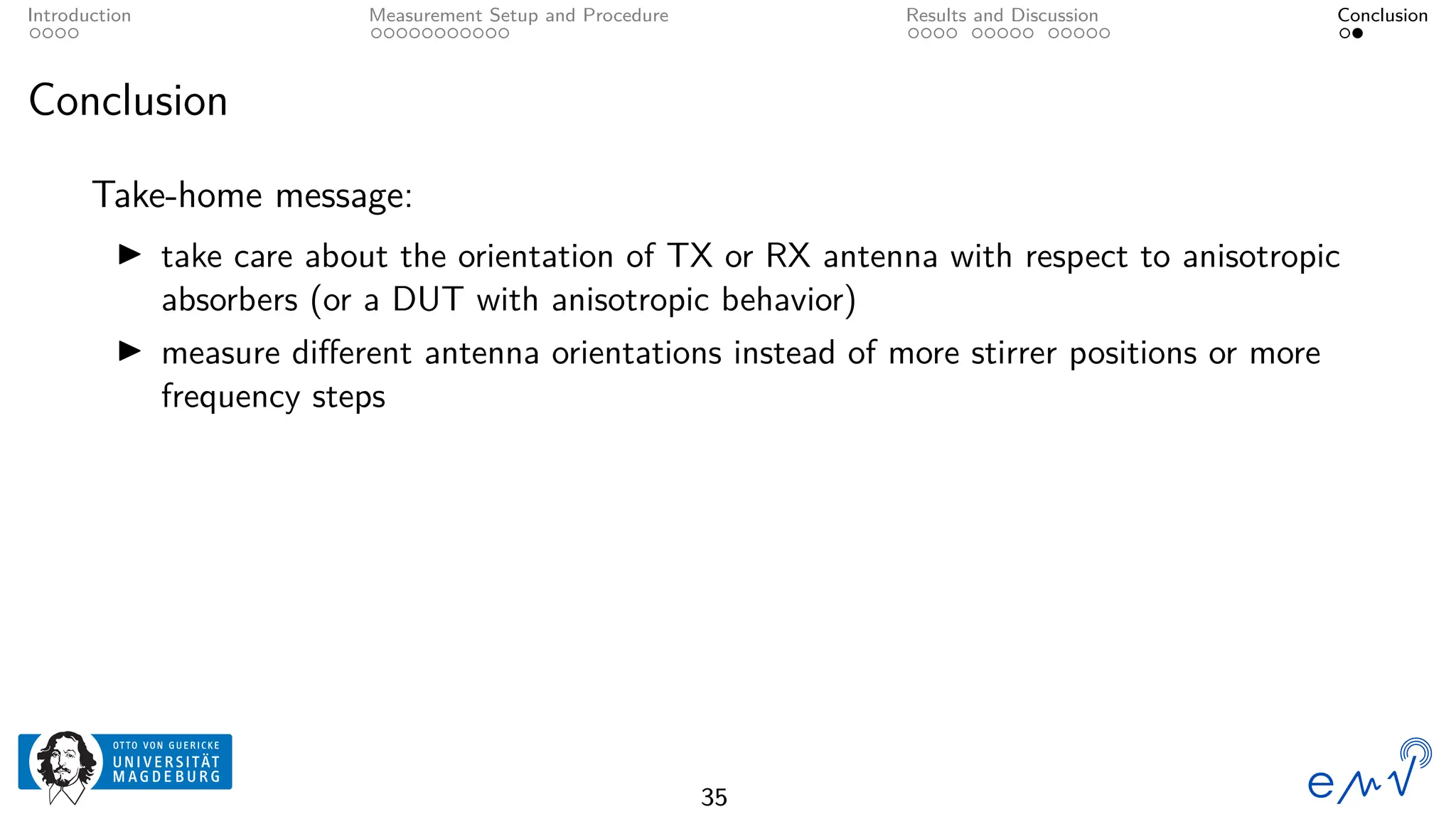 Introduction Measurement Setup and Procedure Results and Discussion Conclusion
Conclusion
Take-home message:
▶ take care about the orientation of TX or RX antenna with respect to anisotropic
absorbers (or a DUT with anisotropic behavior)
▶ measure different antenna orientations instead of more stirrer positions or more
frequency steps
35
 