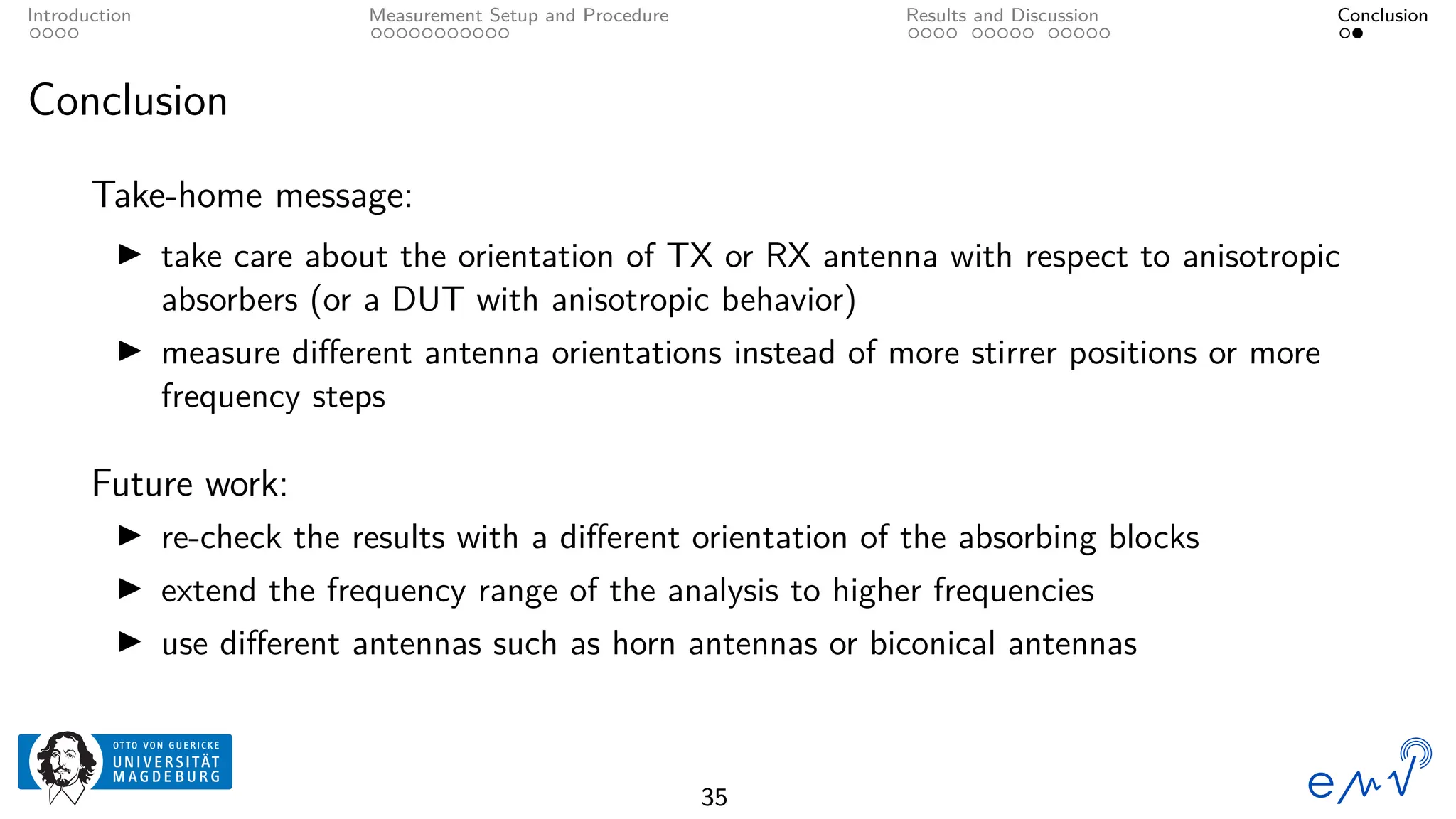 Introduction Measurement Setup and Procedure Results and Discussion Conclusion
Conclusion
Take-home message:
▶ take care about the orientation of TX or RX antenna with respect to anisotropic
absorbers (or a DUT with anisotropic behavior)
▶ measure different antenna orientations instead of more stirrer positions or more
frequency steps
Future work:
▶ re-check the results with a different orientation of the absorbing blocks
▶ extend the frequency range of the analysis to higher frequencies
▶ use different antennas such as horn antennas or biconical antennas
35
 