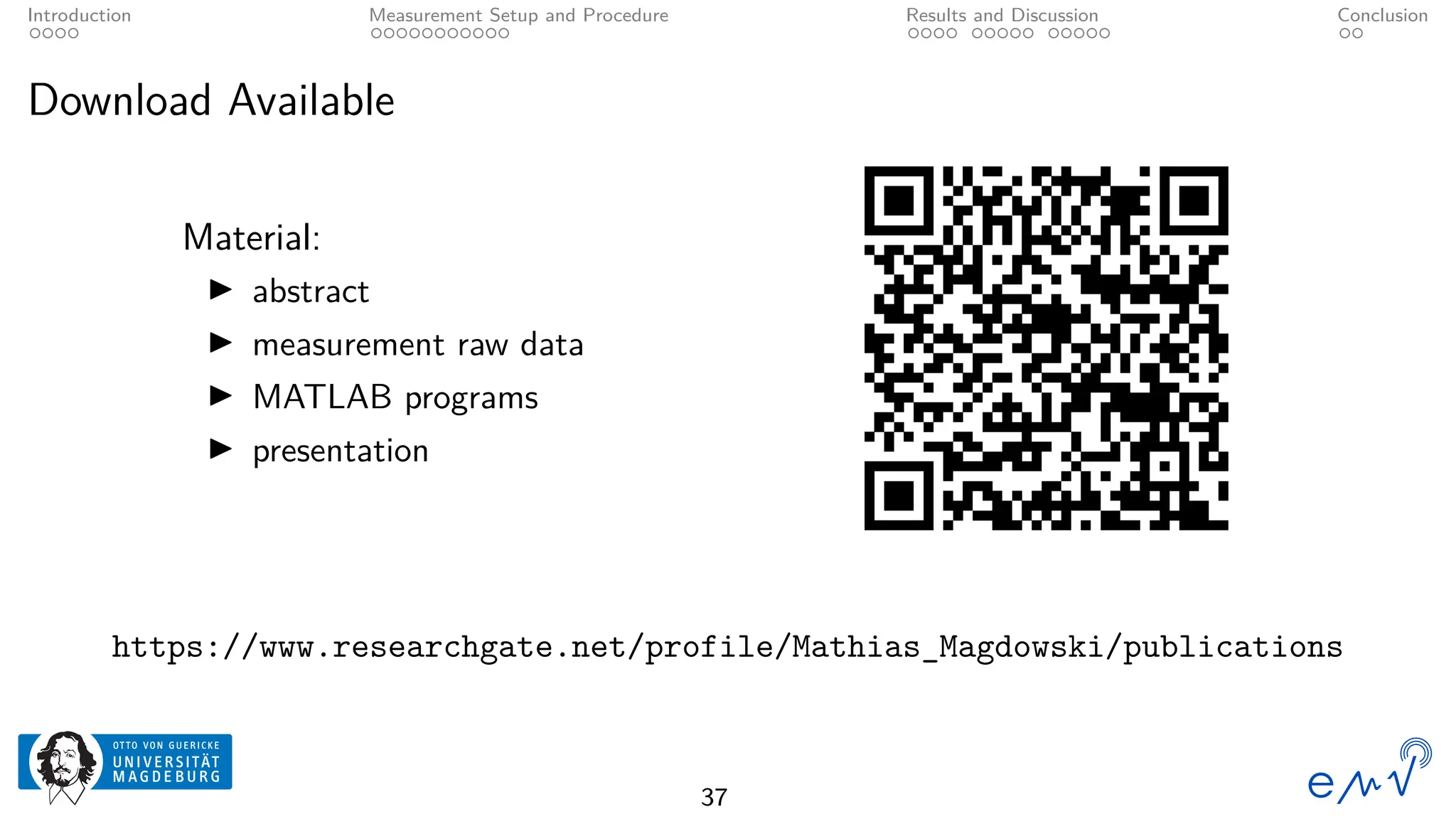 Introduction Measurement Setup and Procedure Results and Discussion Conclusion
Download Available
Material:
▶ abstract
▶ measurement raw data
▶ MATLAB programs
▶ presentation
https://www.researchgate.net/profile/Mathias_Magdowski/publications
37
 