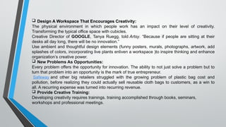  Design A Workspace That Encourages Creativity:
The physical environment in which people work has an impact on their level of creativity.
Transforming the typical office space with cubicles.
Creative Director of GOOGLE, Tanya Ruegg, told Artsy. “Because if people are sitting at their
desks all day long, there will be no innovation.”
Use ambient and thoughtful design elements (funny posters, murals, photographs, artwork, add
splashes of colors, incorporating live plants enliven a workspace )to inspire thinking and enhance
organization’s creative power.
 New Problems As Opportunities:
Every problem offers the opportunity for innovation. The ability to not just solve a problem but to
turn that problem into an opportunity is the mark of true entrepreneur.
Safeway and other big retailers struggled with the growing problem of plastic bag cost and
pollution, before realizing they could actually sell reusable cloth bags to customers, as a win to
all. A recurring expense was turned into recurring revenue.
 Provide Creative Training:
Developing creativity requires trainings. training accomplished through books, seminars,
workshops and professional meetings.
 