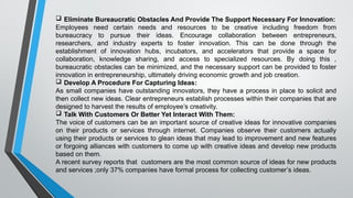  Eliminate Bureaucratic Obstacles And Provide The Support Necessary For Innovation:
Employees need certain needs and resources to be creative including freedom from
bureaucracy to pursue their ideas. Encourage collaboration between entrepreneurs,
researchers, and industry experts to foster innovation. This can be done through the
establishment of innovation hubs, incubators, and accelerators that provide a space for
collaboration, knowledge sharing, and access to specialized resources. By doing this ,
bureaucratic obstacles can be minimized, and the necessary support can be provided to foster
innovation in entrepreneurship, ultimately driving economic growth and job creation.
 Develop A Procedure For Capturing Ideas:
As small companies have outstanding innovators, they have a process in place to solicit and
then collect new ideas. Clear entrepreneurs establish processes within their companies that are
designed to harvest the results of employee’s creativity.
 Talk With Customers Or Better Yet Interact With Them:
The voice of customers can be an important source of creative ideas for innovative companies
on their products or services through internet. Companies observe their customers actually
using their products or services to glean ideas that may lead to improvement and new features
or forgoing alliances with customers to come up with creative ideas and develop new products
based on them.
A recent survey reports that customers are the most common source of ideas for new products
and services ;only 37% companies have formal process for collecting customer’s ideas.
 