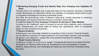 Monitoring Emerging Trends And Identify Ways Your Company Can Capitalize Of
Them:
Tracking trend is an excellent way to generate ideas for new products, services or business
models. Businesses can effectively identify and capitalize on emerging market trends to gain
a competitive advantage and achieve sustainable growth.
Taco Bell, the quick-service chain of Mexican restaurants, invests resources in monitoring
demographic and social trends that influence customers’ dining habits.
 Look For Uses For Your Company’s Products Or Services In Other Markets:
Focusing on the “traditional” uses of a product or service limits creativity—and a company’s
sales. Entrepreneurs can boost sales by finding new applications, often in unexpected
places, for their products and services.
 Reward Creativity:
Entrepreneurs can encourage creativity by rewarding it when it occurs. Financial rewards
can be effective motivators of creative behavior, but nonmonetary rewards, such as praise,
recognition, and celebration, usually offer more powerful incentives for creativity.
 Model Creative Behavior:
Creativity is “caught” as much as it is “taught.” Companies that excel at innovation find that
the passion for creativity starts at the top. Entrepreneurs who set examples of creative
behavior, taking chances, and challenging the status quo soon find their employees doing
the same.
 