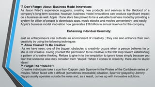  Don’t Forget About Business Model Innovation:
As Jason Fried’s experience suggests, creating new products and services is the lifeblood of a
company’s long-term success; however, business model innovations can produce significant impact
on a business as well. Apple iTune store has proved to be a valuable business model by providing a
system for billion of people to downloads apps, music ebooks and movies conveniently and easily.
Apple’s business model innovation now generates $16 billion in annual revenue for the company.
Enhancing Individual Creativity:
Just as entrepreneurs can cultivate an environment of creativity ; they can also enhance their own
creativity by using the following techniques
 Allow Yourself To Be Creative:
As we have seen, one of the biggest obstacles to creativity occurs when a person believes he or
she is not creative. Giving yourself the permission to be creative is the first step toward establishing
a pattern of creative thinking. Refuse to give in to the temptation to ignore ideas simply because you
fear that someone else may consider them “stupid.” When it comes to creativity, there are no stupid
ideas!
 Forget The “RULES”:
Creative individuals take a cue from Captain Jack Sparrow in the Pirates of the Caribbean series of
movies. When faced with a difficult (sometimes impossible) situation, Sparrow (played by Johnny
Depp) usually operates outside the rules and, as a result, comes up with innovative solutions.
 