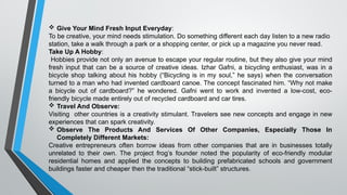  Give Your Mind Fresh Input Everyday:
To be creative, your mind needs stimulation. Do something different each day listen to a new radio
station, take a walk through a park or a shopping center, or pick up a magazine you never read.
Take Up A Hobby:
Hobbies provide not only an avenue to escape your regular routine, but they also give your mind
fresh input that can be a source of creative ideas. Izhar Gafni, a bicycling enthusiast, was in a
bicycle shop talking about his hobby (“Bicycling is in my soul,” he says) when the conversation
turned to a man who had invented cardboard canoe. The concept fascinated him. “Why not make
a bicycle out of cardboard?” he wondered. Gafni went to work and invented a low-cost, eco-
friendly bicycle made entirely out of recycled cardboard and car tires.
 Travel And Observe:
Visiting other countries is a creativity stimulant. Travelers see new concepts and engage in new
experiences that can spark creativity.
 Observe The Products And Services Of Other Companies, Especially Those In
Completely Different Markets:
Creative entrepreneurs often borrow ideas from other companies that are in businesses totally
unrelated to their own. The project frog’s founder noted the popularity of eco-friendly modular
residential homes and applied the concepts to building prefabricated schools and government
buildings faster and cheaper then the traditional “stick-built” structures.
 