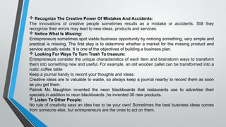  Recognize The Creative Power Of Mistakes And Accidents:
The innovations of creative people sometimes results as a mistake or accidents. Still they
recognize their errors may lead to new ideas, products and services.
 Notice What Is Missing:
Entrepreneurs sometimes spot viable business opportunity by noticing something, very simple and
practical is missing. The first step is to determine whether a market for the missing product and
service actually exists. It is one of the objectives of building a business plan.
 Looking For Ways To Turn Trash To treasure:
Entrepreneurs consider the unique characteristics of each item and brainstorm ways to transform
them into something new and useful. For example, an old wooden pallet can be transformed into a
rustic coffee table
Keep a journal handy to record your thoughts and ideas:
Creative ideas are to valuable to waste, so always keep a journal nearby to record them as soon
as you get them.
Patrick Mc Naughton invented the neon blackboards that restaurants use to advertise their
specials.in addition to neon blackboards ,he invented 30 new products.
 Listen To Other People:
No rule of creativity says an idea has to be your own! Sometimes the best business ideas comes
from someone else, but entrepreneurs are the ones to act on them.
 