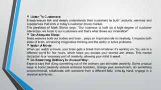  Listen To Customers:
Entrepreneurs talk and deeply understands their customers to build products ,services and
experiences that work in today’s customer driven market.
The president of Mark Sieron says; ”Our business is built on a high degree of customer
interaction ;we listen to our customers and that’s what drives our innovation”
 Get Adequate Sleep:
Sleep restores both our bodies and brain , plays an important role in creativity. It impacts both
sides of brain, enhancing imaginative thinking and the ability to solve problems.
 Watch A Movie:
When you watch a movie, your brain gets a break from whatever it’s working on. You are in a
different world for few hours, which helps you escape your worries and stress. This mental
distraction is a necessary part of creativity, allowing your mind to reset.
 Do Something Ordinary In Unusual Way:
Experts says that doing something out of the ordinary can stimulate creativity. Some unusual
ways to boost creativity include embrace boredom, change your environment, do something
unconventional, collaborate with someone from a different field, write by hand, engage in a
physical activity etc.
 