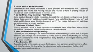  Take A Note Of Your Pain Points:
Entrepreneurs often create innovations to solve problems they themselves face. Observing
“pain points” that results from missing products and services or flaws in existing products or
services can be an excellent source of business ideas.
 Do Not Throw Away Seemingly “Bad” Ideas:
Some creative ideas prove to be impractical, too costly to work. Creative entrepreneurs do not
discard these seemingly bad ideas, instead they ask, “what part of this idea can I build on?” and
“what could I change about this idea to make it work?” They realize that seemingly bad ideas
can be the nucleus of a really good idea.
 Collaborate With Each Others:
Working with other people to solve a problem or to generate ideas brings fresh perspective to
the creation. Two or more people usually are more creative than one.
 Read Books On Stimulating Creativity:
The more you read, better you are able to concentrate and the better you will be able to imagine
ideas and new concepts. Our brains need to be kept active in order to stay healthy and reading
is a great exercise for the mind. Imagination has many benefits. It encourages creativity, which
brings about new ideas.
 Take Sometime Off:
Relaxation is vital to the creative process. Getting away from a problem gives the mind to reflect
on it. It is often during this time, while the subconscious works on a problem, that the mind
generates many creative solutions.
 