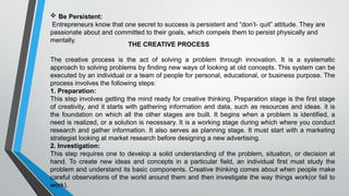  Be Persistent:
Entrepreneurs know that one secret to success is persistent and “don’t- quit” attitude. They are
passionate about and committed to their goals, which compels them to persist physically and
mentally.
THE CREATIVE PROCESS
The creative process is the act of solving a problem through innovation. It is a systematic
approach to solving problems by finding new ways of looking at old concepts. This system can be
executed by an individual or a team of people for personal, educational, or business purpose. The
process involves the following steps:
1. Preparation:
This step involves getting the mind ready for creative thinking. Preparation stage is the first stage
of creativity, and it starts with gathering information and data, such as resources and ideas. it is
the foundation on which all the other stages are built. It begins when a problem is identified, a
need is realized, or a solution is necessary. It is a working stage during which where you conduct
research and gather information. It also serves as planning stage. It must start with a marketing
strategist looking at market research before designing a new advertising.
2. Investigation:
This step requires one to develop a solid understanding of the problem, situation, or decision at
hand. To create new ideas and concepts in a particular field, an individual first must study the
problem and understand its basic components. Creative thinking comes about when people make
careful observations of the world around them and then investigate the way things work(or fail to
work).
 