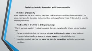 Exploring Creativity, Innovation, and Entrepreneurship
Definition of Creativity:
When people hear the word creativity, they often think of artists or musicians. But creativity isn’t just
about making art, it’s also about finding new ideas and ways of doing things. And creativity is essential
for entrepreneurship.
The Benefits of Creativity in Entrepreneurship:
When it comes to creativity in entrepreneurship, there are many benefits to living out your creative
side.
• For one, creativity can help you come up with new and innovative ideas for your business.
• It can also help you solve problems in unique ways and think outside the box.
• In addition, creativity can help you stand out from the competition and better communicate
your ideas.
 