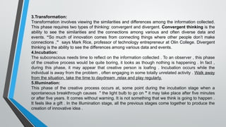 3.Transformation:
Transformation involves viewing the similarities and differences among the information collected.
This phase requires two types of thinking: convergent and divergent. Convergent thinking is the
ability to see the similarities and the connections among various and often diverse data and
events. “So much of innovation comes from connecting things where other people don’t make
connections ,” says Mark Rice, professor of technology entrepreneur at Olin College. Divergent
thinking is the ability to see the differences among various data and events.
4.Incubation:
The subconscious needs time to reflect on the information collected . To an observer , this phase
of the creative process would be quite boring, it looks as though nothing is happening . In fact ,
during this phase, it may appear that creative person is loafing . Incubation occurs while the
individual is away from the problem , often engaging in some totally unrelated activity . Walk away
from the situation, take the time to daydream ,relax and play regularly.
5.Illumination:
This phase of the creative process occurs at, some point during the incubation stage when a
spontaneous breakthrough causes " the light bulb to go on " it may take place after five minutes
or after five years. It comes without warning. It is not something that we think is going to happen .
It feels like a gift . In the Illumination stage, all the previous stages come together to produce the
creation of innovative idea .
 