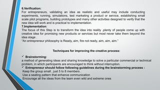 6.Verification:
For entrepreneurs, validating an idea as realistic and useful may include conducting
experiments, running, simulations, test marketing a product or service, establishing small
scale pilot programs, building prototypes and many other activities designed to verify that the
new idea will work and is practical to implementation.
7.Implementation:
The focus of this Step is to transform the idea into reality ,plenty of people come up with
creative idea for promising new products or services but most never take them beyond the
idea stage .
“An entrepreneur philosophy is Ready, aim, fire not ready, aim, aim, aim.”
Techniques for improving the creative process:
 Brainstorming:
a method of generating ideas and sharing knowledge to solve a particular commercial or technical
problem, in which participants are encouraged to think without interruption.
 Entrepreneur should follow following guidelines during the brainstorming process :
Keep the group small , just 5 to 8 members .
Use a seating pattern that enhance communication
Encourage all the ideas from the team even wild and extreme ones
 
