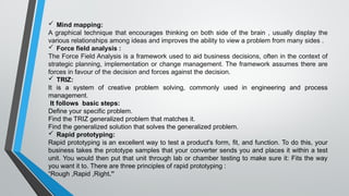  Mind mapping:
A graphical technique that encourages thinking on both side of the brain , usually display the
various relationships among ideas and improves the ability to view a problem from many sides .
 Force field analysis :
The Force Field Analysis is a framework used to aid business decisions, often in the context of
strategic planning, implementation or change management. The framework assumes there are
forces in favour of the decision and forces against the decision.
 TRIZ:
It is a system of creative problem solving, commonly used in engineering and process
management.
It follows basic steps:
Define your specific problem.
Find the TRIZ generalized problem that matches it.
Find the generalized solution that solves the generalized problem.
 Rapid prototyping:
Rapid prototyping is an excellent way to test a product's form, fit, and function. To do this, your
business takes the prototype samples that your converter sends you and places it within a test
unit. You would then put that unit through lab or chamber testing to make sure it: Fits the way
you want it to. There are three principles of rapid prototyping :
“Rough ,Rapid ,Right.”
 