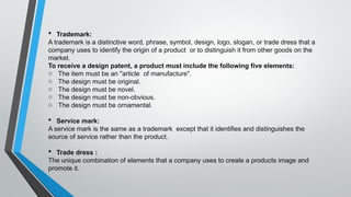  Trademark:
A trademark is a distinctive word, phrase, symbol, design, logo, slogan, or trade dress that a
company uses to identify the origin of a product or to distinguish it from other goods on the
market.
To receive a design patent, a product must include the following five elements:
o The item must be an "article of manufacture".
o The design must be original.
o The design must be novel.
o The design must be non-obvious.
o The design must be ornamental.
 Service mark:
A service mark is the same as a trademark except that it identifies and distinguishes the
source of service rather than the product.
 Trade dress :
The unique combination of elements that a company uses to create a products image and
promote it.
 