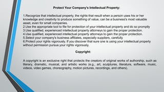 Protect Your Company's Intellectual Property:
1.Recognize that intellectual property, the rights that result when a person uses his or her
knowledge and creativity to produce something of value, can be a business's most valuable
asset, even for small companies.
2.Use the appropriate tool to file for protection of your intellectual property and do so promptly
3.Use qualified, experienced intellectual property attorneys to gain the proper protection.
4.Use qualified, experienced intellectual property attorneys to gain the proper protection.
5.Select your company's business affiliates, especially suppliers, carefully
6.Protect your rights vigorously. If you discover that sure one is using your intellectual property
without permission pursue your rights vigorously.
Copyright:
A copyright is an exclusive right that protects the creators of original works of authorship, such as
literary, dramatic, musical, and artistic works (e.g., art, sculptures, literature, software, music,
videos, video games, choreography, motion pictures, recordings, and others).
 