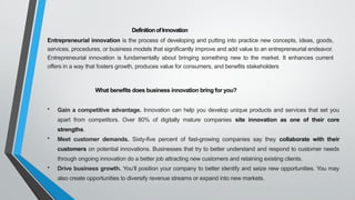 DefinitionofInnovation
Entrepreneurial innovation is the process of developing and putting into practice new concepts, ideas, goods,
services, procedures, or business models that significantly improve and add value to an entrepreneurial endeavor.
Entrepreneurial innovation is fundamentally about bringing something new to the market. It enhances current
offers in a way that fosters growth, produces value for consumers, and benefits stakeholders
What benefits does business innovation bring for you?
• Gain a competitive advantage. Innovation can help you develop unique products and services that set you
apart from competitors. Over 80% of digitally mature companies site innovation as one of their core
strengths.
• Meet customer demands. Sixty-five percent of fast-growing companies say they collaborate with their
customers on potential innovations. Businesses that try to better understand and respond to customer needs
through ongoing innovation do a better job attracting new customers and retaining existing clients.
• Drive business growth. You’ll position your company to better identify and seize new opportunities. You may
also create opportunities to diversify revenue streams or expand into new markets.
 