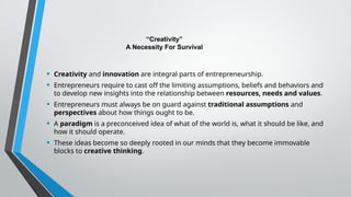 “Creativity”
A Necessity For Survival
• Creativity and innovation are integral parts of entrepreneurship.
• Entrepreneurs require to cast off the limiting assumptions, beliefs and behaviors and
to develop new insights into the relationship between resources, needs and values.
• Entrepreneurs must always be on guard against traditional assumptions and
perspectives about how things ought to be.
• A paradigm is a preconceived idea of what of the world is, what it should be like, and
how it should operate.
• These ideas become so deeply rooted in our minds that they become immovable
blocks to creative thinking.
 