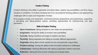 CreativeThinking
Creative thinking is the ability to generate innovative ideas, explore new possibilities, and find unique
solutions to problems. It involves breaking free from conventional thinking patterns and approaching
challenges with an open and imaginative mindset.
Encouraging curiosity and exploration, embracing diverse perspectives and experiences, supporting
a risk-taking and failure-positive culture, providing opportunities for brainstorming and idea
generation.
SkillsofCreativeThinking
• Open-mindedness: Being receptive to new ideas and perspectives.
• Imagination: Having the ability to envision new possibilities.
• Curiosity: Being inquisitive and eager to explore and learn.
• Flexibility: Being adaptable and willing to consider different approaches.
• Originality: Being able to think outside the box and generate unique ideas.
• Problem-solving: Having the ability to find innovative solutions to challenges.
• Collaboration: Working effectively with others to generate creative outcomes.
• Reflection: Taking the time to think critically and evaluate ideas.
 