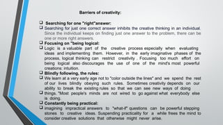  Searching for one "right"answer:
 Searching for just one correct answer inhibits the creative thinking in an individual.
Since the individual keeps on finding just one answer to the problem, there can be
one or more right answers.
 Focusing on "being logical:
 Logic is a valuable part of the creative process especially when evaluating
ideas and implementing them. However, in the early imaginative phases of the
process, logical thinking can restrict creativity . Focusing too much effort on
being logical also discourages the use of one of the mind's most powerful
creations: intuition.
 Blindly following, the rules:
 We learn at a very early age not to "color outside the lines" and we spend the rest
of our lives blindly obeying such rules. Sometimes creativity depends on our
ability to break the existing rules so that we can see new ways of doing
 things. "Most people's minds are not wired to go against what everybody else
is doing.
 Constantly being practical:
 imagining impractical answers to "what-if" questions can be powerful stepping
stones to creative ideas. Suspending practicality for a while frees the mind to
consider creative solutions that otherwise might never arise.
Barriers of creativity:
 