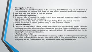  Viewing play as frivolous:
 Entrepreneurs can benefit from playing in the same way that children do. They too, can learn to try
new approaches and discover what works and what doesn't. Creativity results when entrepreneurs
 take what they have learned at play, and evaluate.
 Becoming overly specialized:
 A common killer of creativity is myopia thinking, which is narrowly focused and limited by the status
quo. Because experts are so immersed in
 what they know, they often are victims of myopic thinking .That's why creative companies
 include non-experts in creative problem solving or idea generation sessions.
 Avoiding ambiguity:
 Ambiguity can be a powerful creative stimulus; it encourages us to “think something different”. Ambiguity
requires us to consider at least two different ideas at the same time. Although ambiguity is not a desired
element when entrepreneurs are evaluating and implementing ideas , it is a valuable tool when they are
searching for creative ideas and solutions.
 Fearing looking foolish:
 Creative thinking is no place for conformity! New ideas rarely are born in confirming environment. People
tend toward conformity because they don’t want to look foolish. In short, entrepreneur look at old ways of
doing things and ask, “is there a better way?” By destroying the old, they create new ideas.
 