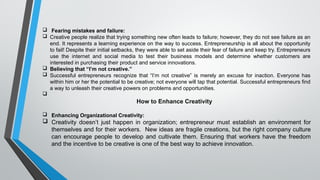  Fearing mistakes and failure:
 Creative people realize that trying something new often leads to failure; however, they do not see failure as an
end. It represents a learning experience on the way to success. Entrepreneurship is all about the opportunity
to fail! Despite their initial setbacks, they were able to set aside their fear of failure and keep try. Entrepreneurs
use the internet and social media to test their business models and determine whether customers are
interested in purchasing their product and service innovations.
 Believing that “I’m not creative.”
 Successful entrepreneurs recognize that “I’m not creative” is merely an excuse for inaction. Everyone has
within him or her the potential to be creative; not everyone will tap that potential. Successful entrepreneurs find
a way to unleash their creative powers on problems and opportunities.

How to Enhance Creativity
 Enhancing Organizational Creativity:
 Creativity doesn’t just happen in organization; entrepreneur must establish an environment for
themselves and for their workers. New ideas are fragile creations, but the right company culture
can encourage people to develop and cultivate them. Ensuring that workers have the freedom
and the incentive to be creative is one of the best way to achieve innovation.
 
