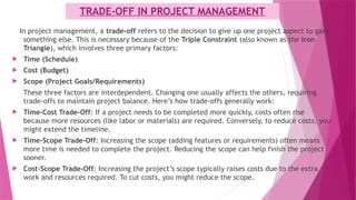 TRADE-OFF IN PROJECT MANAGEMENT
In project management, a trade-off refers to the decision to give up one project aspect to gain
something else. This is necessary because of the Triple Constraint (also known as the Iron
Triangle), which involves three primary factors:
 Time (Schedule)
 Cost (Budget)
 Scope (Project Goals/Requirements)
These three factors are interdependent. Changing one usually affects the others, requiring
trade-offs to maintain project balance. Here’s how trade-offs generally work:
 Time-Cost Trade-Off: If a project needs to be completed more quickly, costs often rise
because more resources (like labor or materials) are required. Conversely, to reduce costs, you
might extend the timeline.
 Time-Scope Trade-Off: Increasing the scope (adding features or requirements) often means
more time is needed to complete the project. Reducing the scope can help finish the project
sooner.
 Cost-Scope Trade-Off: Increasing the project’s scope typically raises costs due to the extra
work and resources required. To cut costs, you might reduce the scope.
 