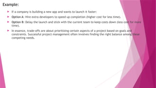 Example:
 If a company is building a new app and wants to launch it faster:
 Option A: Hire extra developers to speed up completion (higher cost for less time).
 Option B: Delay the launch and stick with the current team to keep costs down (less cost for more
time).
 In essence, trade-offs are about prioritizing certain aspects of a project based on goals and
constraints. Successful project management often involves finding the right balance among these
competing needs.
 