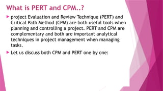 What is PERT and CPM..?
 project Evaluation and Review Technique (PERT) and
Critical Path Method (CPM) are both useful tools when
planning and controlling a project. PERT and CPM are
complementary and both are important analytical
techniques in project management when managing
tasks.
 Let us discuss both CPM and PERT one by one:
 