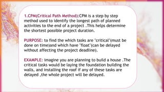 1.CPM(Critical Path Method):CPM is a step by step
method used to identify the longest path of planned
activities to the end of a project .This helps determine
the shortest possible project duration.
PURPOSE: to find the which tasks are "critical"(must be
done on time)and which have "float"(can be delayed
without affecting the project deadline).
EXAMPLE: imagine you are planning to build a house .The
critical tasks would be laying the foundation building the
walls, and installing the roof if any of these tasks are
delayed ,the whole project will be delayed.
 