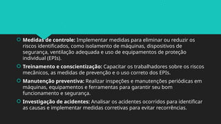  Medidas de controle: Implementar medidas para eliminar ou reduzir os
riscos identificados, como isolamento de máquinas, dispositivos de
segurança, ventilação adequada e uso de equipamentos de proteção
individual (EPIs).
 Treinamento e conscientização: Capacitar os trabalhadores sobre os riscos
mecânicos, as medidas de prevenção e o uso correto dos EPIs.
 Manutenção preventiva: Realizar inspeções e manutenções periódicas em
máquinas, equipamentos e ferramentas para garantir seu bom
funcionamento e segurança.
 Investigação de acidentes: Analisar os acidentes ocorridos para identificar
as causas e implementar medidas corretivas para evitar recorrências.
 