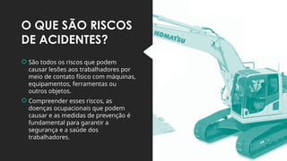O QUE SÃO RISCOS
DE ACIDENTES?
 São todos os riscos que podem
causar lesões aos trabalhadores por
meio de contato físico com máquinas,
equipamentos, ferramentas ou
outros objetos.
 Compreender esses riscos, as
doenças ocupacionais que podem
causar e as medidas de prevenção é
fundamental para garantir a
segurança e a saúde dos
trabalhadores.
 