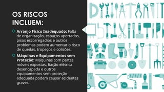 OS RISCOS
INCLUEM:
 Arranjo Físico Inadequado: Falta
de organização, espaços apertados,
pisos escorregadios e outros
problemas podem aumentar o risco
de quedas, tropeços e colisões.
 Máquinas e Equipamentos sem
Proteção: Máquinas com partes
móveis expostas, fiação elétrica
desencapada e outros
equipamentos sem proteção
adequada podem causar acidentes
graves.
 