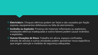  Eletricidade: Choques elétricos podem ser fatais e são causados por fiação
exposta, equipamentos defeituosos ou falta de aterramento.
 Incêndio ou Explosão: Presença de materiais inflamáveis ou explosivos,
instalações elétricas inadequadas e outros fatores podem causar incêndios
e explosões.
 Outras Situações de Risco: Trabalho em altura, espaços confinados,
trânsito de veículos e outras atividades podem apresentar riscos específicos
que exigem atenção e medidas de segurança adequadas.
 
