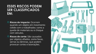 ESSES RISCOS PODEM
SER CLASSIFICADOS
EM:
 Riscos de impacto: Ocorrem
quando um objeto em movimento
colide com o trabalhador, como a
queda de materiais ou o choque
com veículos.
 Riscos de corte: São causados
por objetos afiados, como facas,
serras ou lâminas, que podem
provocar cortes e lacerações.
 