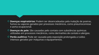  Doenças respiratórias: Podem ser desencadeadas pela inalação de poeiras,
fumos ou vapores gerados por processos mecânicos, como pneumoconiose
e asma ocupacional.
 Doenças de pele: São causadas pelo contato com substâncias químicas
utilizadas em processos mecânicos, como dermatites de contato e alergias.
 Perda auditiva: Pode ser causada pela exposição prolongada a ruídos
intensos gerados por máquinas e equipamentos.
 