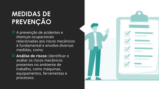 MEDIDAS DE
PREVENÇÃO
 A prevenção de acidentes e
doenças ocupacionais
relacionadas aos riscos mecânicos
é fundamental e envolve diversas
medidas, como:
 Análise de riscos: Identificar e
avaliar os riscos mecânicos
presentes no ambiente de
trabalho, como máquinas,
equipamentos, ferramentas e
processos.
 
