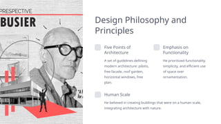 Design Philosophy and
Principles
Five Points of
Architecture
A set of guidelines defining
modern architecture: pilotis,
free facade, roof garden,
horizontal windows, free
plan.
Emphasis on
Functionality
He prioritized functionality,
simplicity, and efficient use
of space over
ornamentation.
Human Scale
He believed in creating buildings that were on a human scale,
integrating architecture with nature.
 