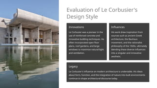 Evaluation of Le Corbusier's
Design Style
Innovations
Le Corbusier was a pioneer in the
use of reinforced concrete and
innovative building techniques. He
often incorporated open floor
plans, roof gardens, and large
windows to maximize natural light
and ventilation.
Influences
His work drew inspiration from
sources such as ancient Greek
architecture, the Bauhaus
movement, and the rationalist
philosophy of the 1920s, ultimately
blending these diverse influences
into a singular and innovative
aesthetic.
Legacy
Le Corbusier's influence on modern architecture is undeniable. His ideas
about form, function, and the integration of nature into built environments
continue to shape architectural discourse today.
 