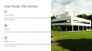 Case Study: Villa Savoye
Iconic Design
Villa Savoye is one of Le Corbusier's most celebrated works, showcasing his innovative
design principles.
Location
Located in Poissy, France, the villa was built for a wealthy industrialist family in 1929.
Modern Living
The villa was designed to embody the ideals of modern living, offering a flexible and
functional living space.
 