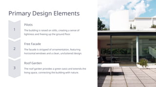 Primary Design Elements
Pilotis
The building is raised on stilts, creating a sense of
lightness and freeing up the ground floor.
Free Facade
The facade is stripped of ornamentation, featuring
horizontal windows and a clean, uncluttered design.
Roof Garden
The roof garden provides a green oasis and extends the
living space, connecting the building with nature.
 
