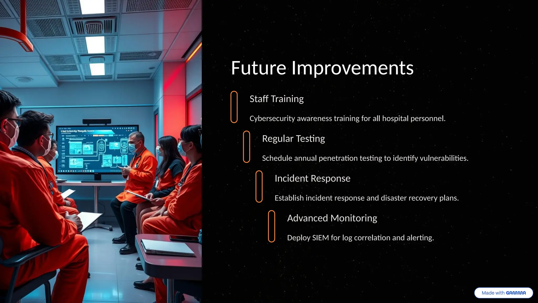 Future Improvements
Staff Training
Cybersecurity awareness training for all hospital personnel.
Regular Testing
Schedule annual penetration testing to identify vulnerabilities.
Incident Response
Establish incident response and disaster recovery plans.
Advanced Monitoring
Deploy SIEM for log correlation and alerting.
 