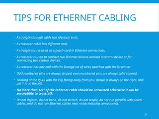 27
TIPS FOR ETHERNET CABLING
 A straight-through cable has identical ends.
 A crossover cable has different ends.
 A straight-thru is used as a patch cord in Ethernet connections.
 A crossover is used to connect two Ethernet devices without a central device or for
connecting two central devices.
 A crossover has one end with the Orange set of wires switched with the Green set.
 Odd numbered pins are always striped, even numbered pins are always solid colored.
 Looking at the RJ-45 with the clip facing away from you, Brown is always on the right, and
pin 1 is on the left.
 No more than 1/2" of the Ethernet cable should be untwisted otherwise it will be
susceptible to crosstalk.
 Do not deform, do not bend, do not stretch, do not staple, do not run parallel with power
cables, and do not run Ethernet cables near noise inducing components.
 