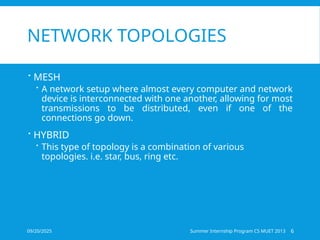 09/20/2025 Summer Internship Program CS MUET 2013 6
NETWORK TOPOLOGIES
 MESH
 A network setup where almost every computer and network
device is interconnected with one another, allowing for most
transmissions to be distributed, even if one of the
connections go down.
 HYBRID
 This type of topology is a combination of various
topologies. i.e. star, bus, ring etc.
 