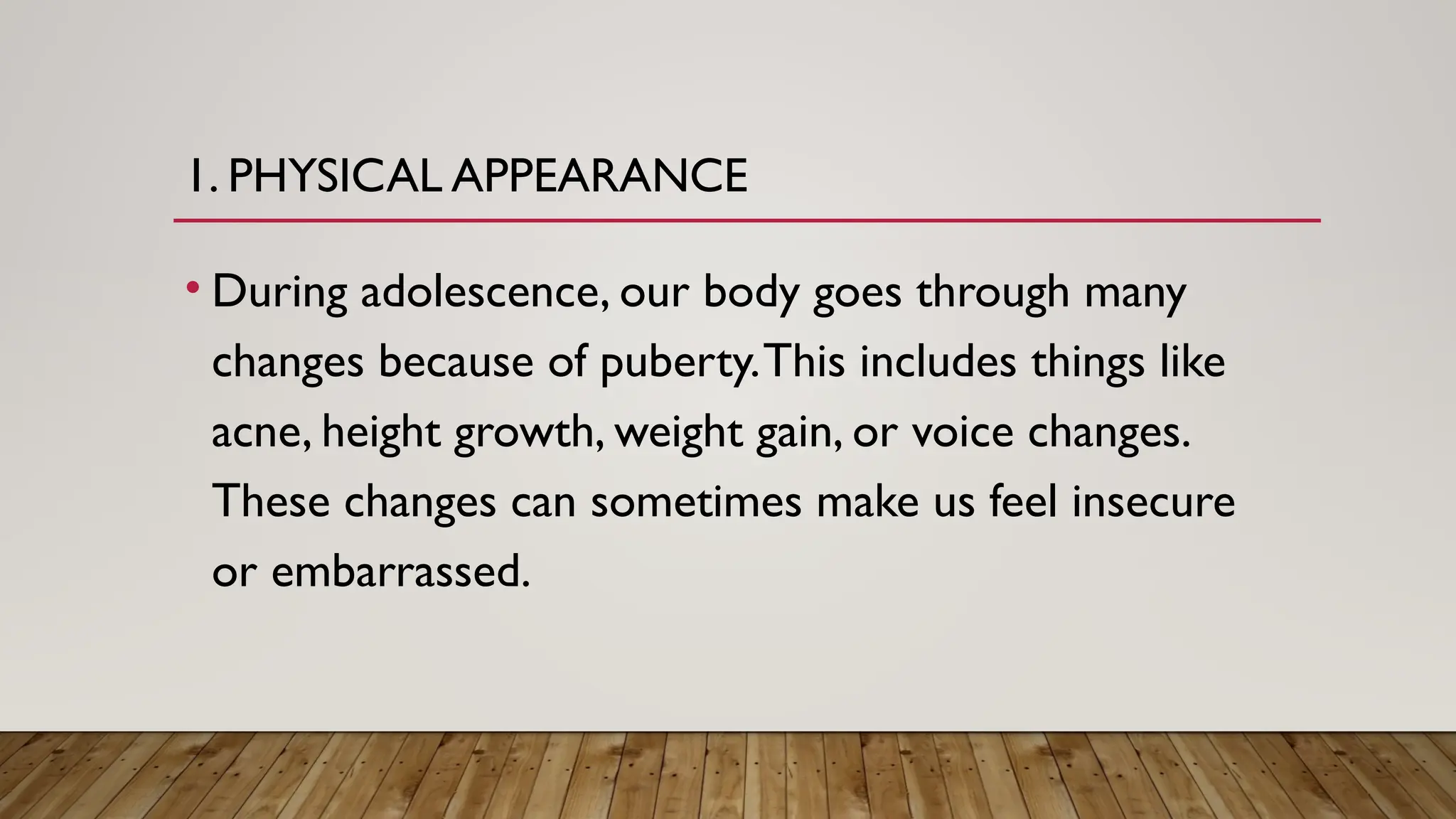 1. PHYSICAL APPEARANCE
• During adolescence, our body goes through many
changes because of puberty.This includes things like
acne, height growth, weight gain, or voice changes.
These changes can sometimes make us feel insecure
or embarrassed.
 