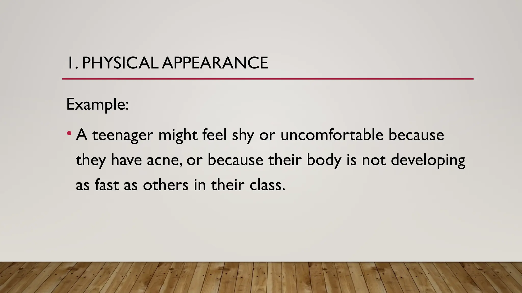 1. PHYSICAL APPEARANCE
Example:
• A teenager might feel shy or uncomfortable because
they have acne, or because their body is not developing
as fast as others in their class.
 
