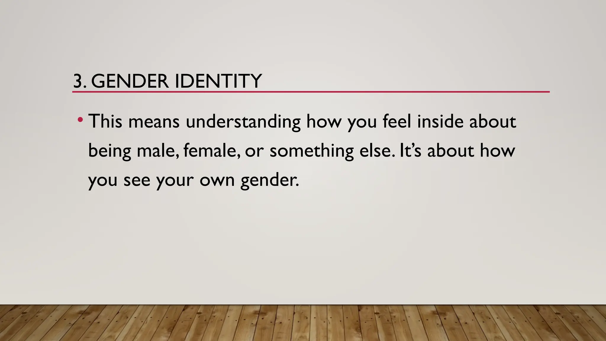 3. GENDER IDENTITY
• This means understanding how you feel inside about
being male, female, or something else. It’s about how
you see your own gender.
 