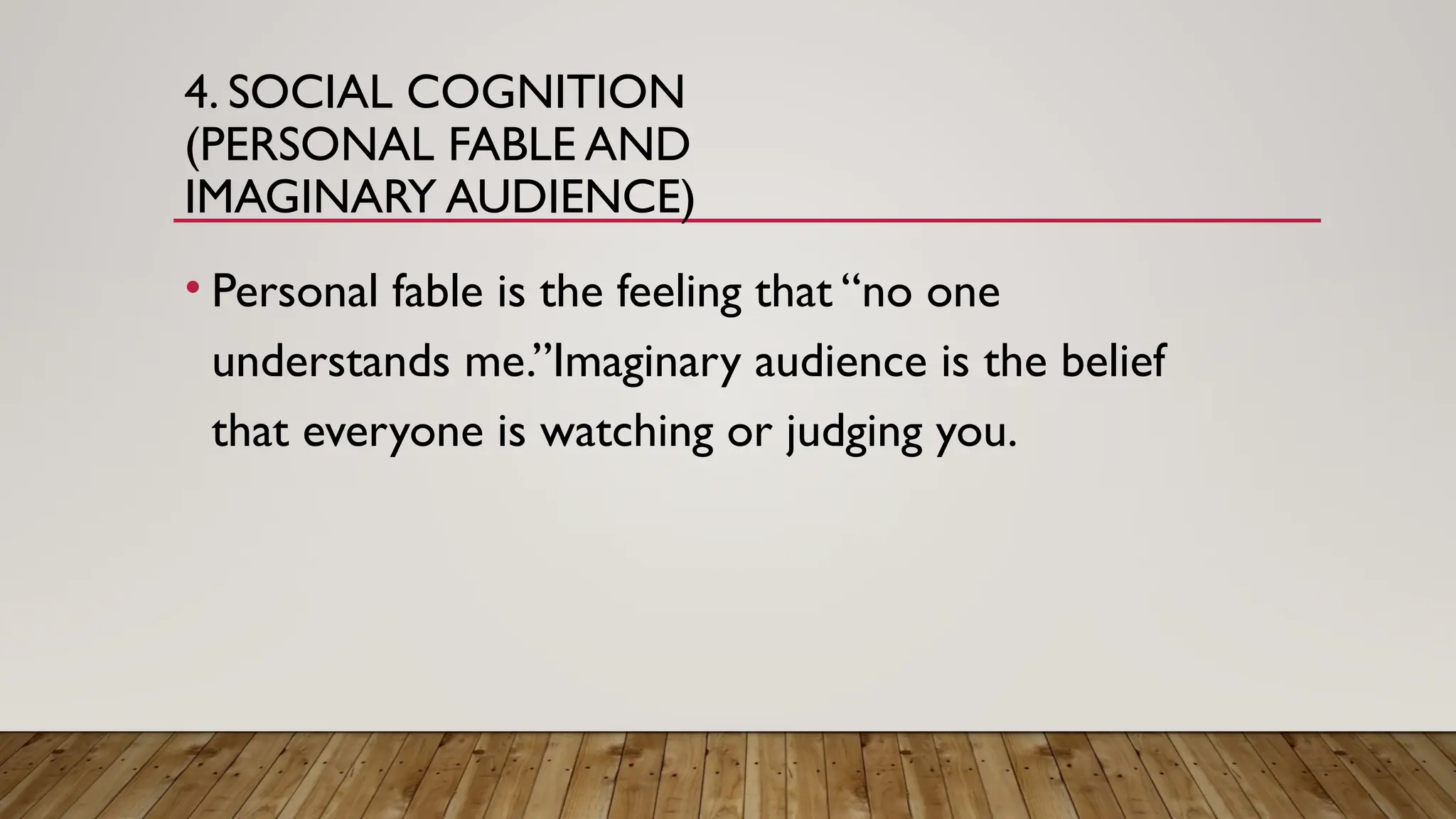 4. SOCIAL COGNITION
(PERSONAL FABLE AND
IMAGINARY AUDIENCE)
• Personal fable is the feeling that “no one
understands me.”Imaginary audience is the belief
that everyone is watching or judging you.
 