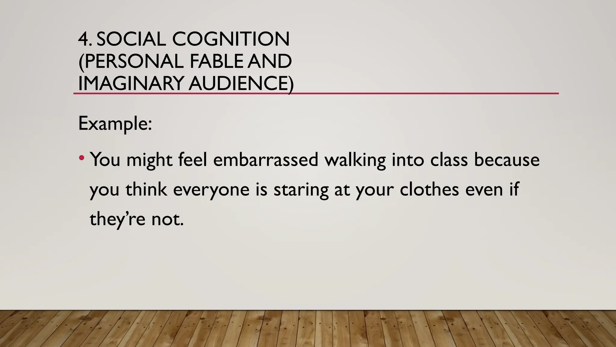 4. SOCIAL COGNITION
(PERSONAL FABLE AND
IMAGINARY AUDIENCE)
Example:
• You might feel embarrassed walking into class because
you think everyone is staring at your clothes even if
they’re not.
 